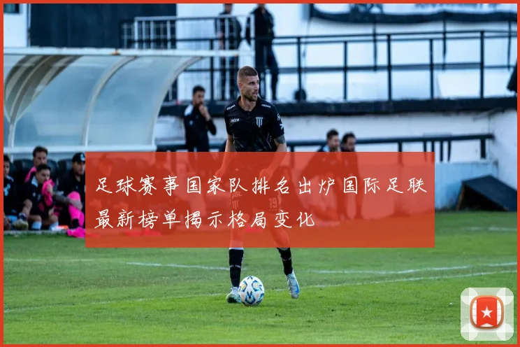 足球赛事国家队排名出炉国际足联最新榜单揭示格局变化