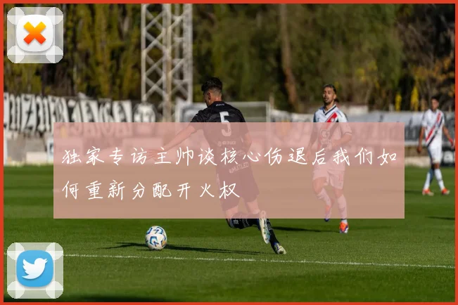独家专访主帅谈核心伤退后我们如何重新分配开火权
